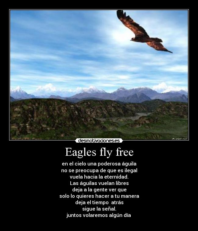 Eagles fly free - en el cielo una poderosa águila
no se preocupa de que es ilegal
vuela hacia la eternidad.
Las águilas vuelan libres
deja a la gente ver que
solo lo quieres hacer a tu manera
deja el tiempo atrás
sigue la señal.
juntos volaremos algún día