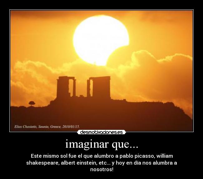 imaginar que... - Este mismo sol fue el que alumbro a pablo picasso, william
shakespeare, albert einstein, etc... y hoy en día nos alumbra a
nosotros!