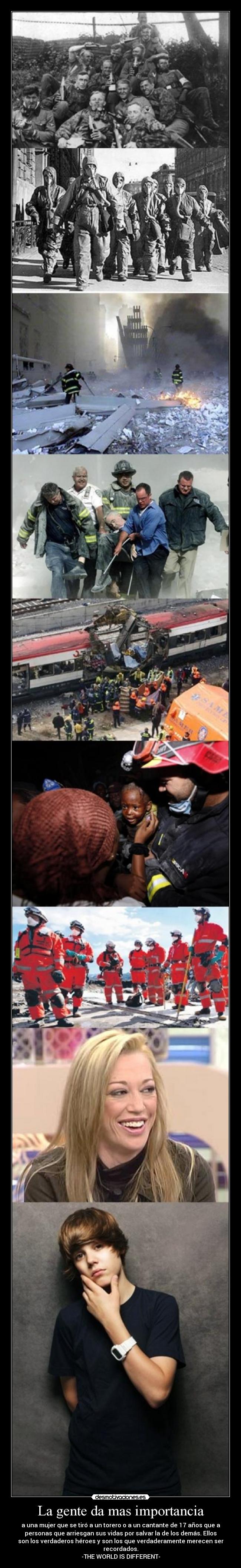 La gente da mas importancia - a una mujer que se tiró a un torero o a un cantante de 17 años que a
personas que arriesgan sus vidas por salvar la de los demás. Ellos
son los verdaderos héroes y son los que verdaderamente merecen ser
recordados.
-THE WORLD IS DIFFERENT-