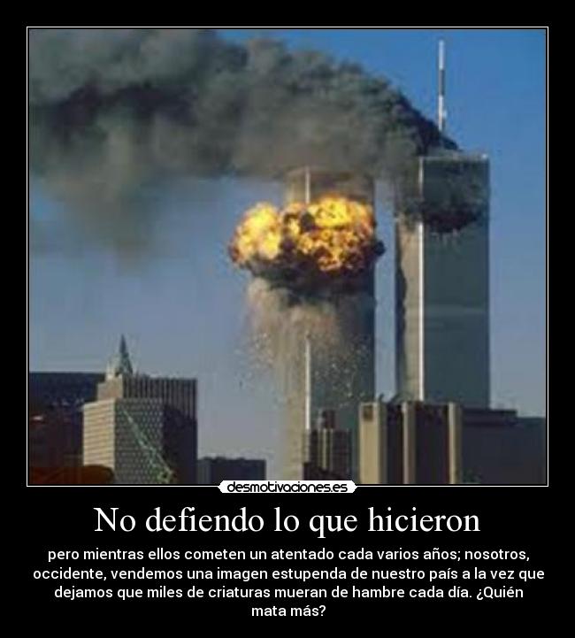 No defiendo lo que hicieron - pero mientras ellos cometen un atentado cada varios años; nosotros,
occidente, vendemos una imagen estupenda de nuestro país a la vez que
dejamos que miles de criaturas mueran de hambre cada día. ¿Quién
mata más?