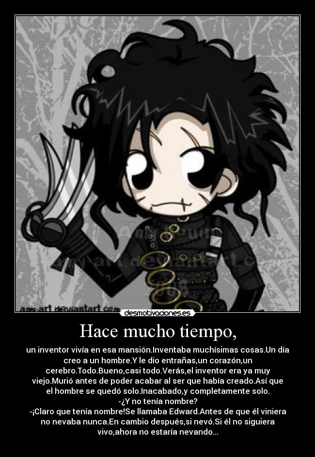 Hace mucho tiempo, - un inventor vivía en esa mansión.Inventaba muchísimas cosas.Un día
creo a un hombre.Y le dio entrañas,un corazón,un
cerebro.Todo.Bueno,casi todo.Verás,el inventor era ya muy
viejo.Murió antes de poder acabar al ser que había creado.Así que
el hombre se quedó solo.Inacabado,y completamente solo.
-¿Y no tenía nombre?
-¡Claro que tenía nombre!Se llamaba Edward.Antes de que él viniera
no nevaba nunca.En cambio después,si nevó.Si él no siguiera
vivo,ahora no estaría nevando...

