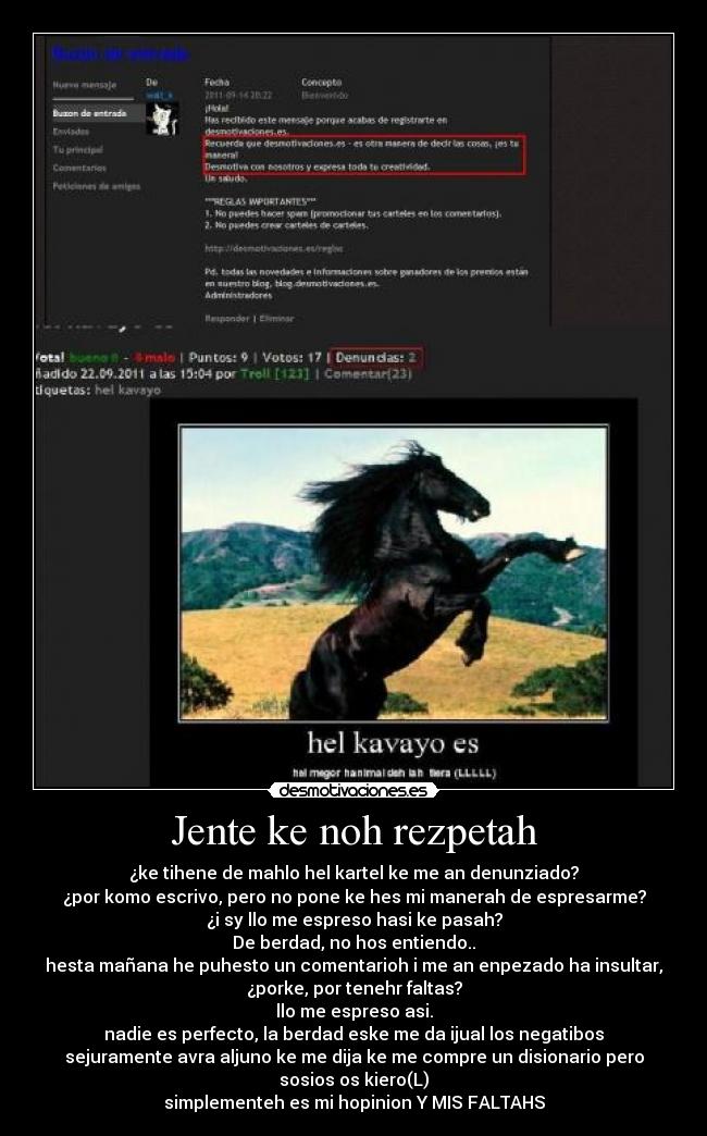 Jente ke noh rezpetah - ¿ke tihene de mahlo hel kartel ke me an denunziado?
¿por komo escrivo, pero no pone ke hes mi manerah de espresarme?
¿i sy llo me espreso hasi ke pasah?
De berdad, no hos entiendo..
hesta mañana he puhesto un comentarioh i me an enpezado ha insultar,
¿porke, por tenehr faltas?
llo me espreso asi.
nadie es perfecto, la berdad eske me da ijual los negatibos
sejuramente avra aljuno ke me dija ke me compre un disionario pero
sosios os kiero(L)
simplementeh es mi hopinion Y MIS FALTAHS