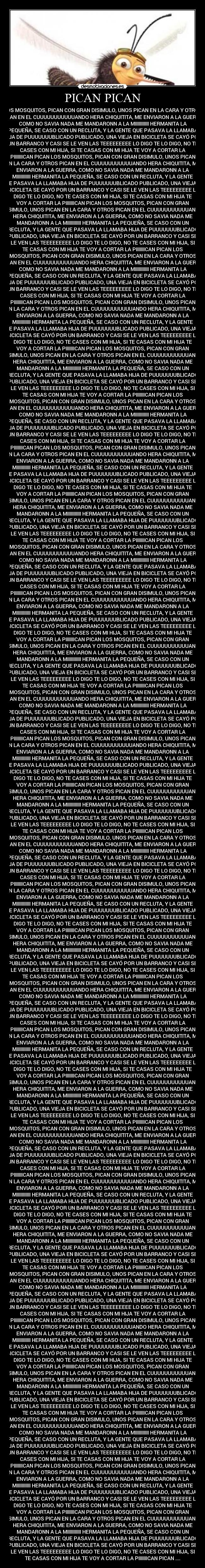 PICAN PICAN - LOS MOSQUITOS, PICAN CON GRAN DISIMULO, UNOS PICAN EN LA CARA Y OTROS
PICAN EN EL CUUUUUUUUUUUANDO HERA CHIQUITITA, ME ENVIARON A LA GUERRA,
COMO NO SAVIA NADA ME MANDARONN A LA MIIIIIIIIIII HERMANITA LA
PEQUEÑA, SE CASO CON UN RECLUTA, Y LA GENTE QUE PASAVA LA LLAMABA
HIJA DE PUUUUUUUBLICADO PUBLICADO, UNA VIEJA EN BICICLETA SE CAYÓ POR
UN BARRANCO Y CASI SE LE VEN LAS TEEEEEEEEE LO DIGO TE LO DIGO, NO TE
CASES CON MI HIJA, SI TE CASAS CON MI HIJA TE VOY A CORTAR LA
PIIIIIIICAN PICAN LOS MOSQUITOS, PICAN CON GRAN DISIMULO, UNOS PICAN
EN LA CARA Y OTROS PICAN EN EL CUUUUUUUUUUUANDO HERA CHIQUITITA, ME
ENVIARON A LA GUERRA, COMO NO SAVIA NADA ME MANDARONN A LA
MIIIIIIIIIII HERMANITA LA PEQUEÑA, SE CASO CON UN RECLUTA, Y LA GENTE
QUE PASAVA LA LLAMABA HIJA DE PUUUUUUUBLICADO PUBLICADO, UNA VIEJA EN
BICICLETA SE CAYÓ POR UN BARRANCO Y CASI SE LE VEN LAS TEEEEEEEEE LO
DIGO TE LO DIGO, NO TE CASES CON MI HIJA, SI TE CASAS CON MI HIJA TE
VOY A CORTAR LA PIIIIIIICAN PICAN LOS MOSQUITOS, PICAN CON GRAN
DISIMULO, UNOS PICAN EN LA CARA Y OTROS PICAN EN EL CUUUUUUUUUUUANDO
HERA CHIQUITITA, ME ENVIARON A LA GUERRA, COMO NO SAVIA NADA ME
MANDARONN A LA MIIIIIIIIIII HERMANITA LA PEQUEÑA, SE CASO CON UN
RECLUTA, Y LA GENTE QUE PASAVA LA LLAMABA HIJA DE PUUUUUUUBLICADO
PUBLICADO, UNA VIEJA EN BICICLETA SE CAYÓ POR UN BARRANCO Y CASI SE
LE VEN LAS TEEEEEEEEE LO DIGO TE LO DIGO, NO TE CASES CON MI HIJA, SI
TE CASAS CON MI HIJA TE VOY A CORTAR LA PIIIIIIICAN PICAN LOS
MOSQUITOS, PICAN CON GRAN DISIMULO, UNOS PICAN EN LA CARA Y OTROS
PICAN EN EL CUUUUUUUUUUUANDO HERA CHIQUITITA, ME ENVIARON A LA GUERRA,
COMO NO SAVIA NADA ME MANDARONN A LA MIIIIIIIIIII HERMANITA LA
PEQUEÑA, SE CASO CON UN RECLUTA, Y LA GENTE QUE PASAVA LA LLAMABA
HIJA DE PUUUUUUUBLICADO PUBLICADO, UNA VIEJA EN BICICLETA SE CAYÓ POR
UN BARRANCO Y CASI SE LE VEN LAS TEEEEEEEEE LO DIGO TE LO DIGO, NO TE
CASES CON MI HIJA, SI TE CASAS CON MI HIJA TE VOY A CORTAR LA
PIIIIIIICAN PICAN LOS MOSQUITOS, PICAN CON GRAN DISIMULO, UNOS PICAN
EN LA CARA Y OTROS PICAN EN EL CUUUUUUUUUUUANDO HERA CHIQUITITA, ME
ENVIARON A LA GUERRA, COMO NO SAVIA NADA ME MANDARONN A LA
MIIIIIIIIIII HERMANITA LA PEQUEÑA, SE CASO CON UN RECLUTA, Y LA GENTE
QUE PASAVA LA LLAMABA HIJA DE PUUUUUUUBLICADO PUBLICADO, UNA VIEJA EN
BICICLETA SE CAYÓ POR UN BARRANCO Y CASI SE LE VEN LAS TEEEEEEEEE LO
DIGO TE LO DIGO, NO TE CASES CON MI HIJA, SI TE CASAS CON MI HIJA TE
VOY A CORTAR LA PIIIIIIICAN PICAN LOS MOSQUITOS, PICAN CON GRAN
DISIMULO, UNOS PICAN EN LA CARA Y OTROS PICAN EN EL CUUUUUUUUUUUANDO
HERA CHIQUITITA, ME ENVIARON A LA GUERRA, COMO NO SAVIA NADA ME
MANDARONN A LA MIIIIIIIIIII HERMANITA LA PEQUEÑA, SE CASO CON UN
RECLUTA, Y LA GENTE QUE PASAVA LA LLAMABA HIJA DE PUUUUUUUBLICADO
PUBLICADO, UNA VIEJA EN BICICLETA SE CAYÓ POR UN BARRANCO Y CASI SE
LE VEN LAS TEEEEEEEEE LO DIGO TE LO DIGO, NO TE CASES CON MI HIJA, SI
TE CASAS CON MI HIJA TE VOY A CORTAR LA PIIIIIIICAN PICAN LOS
MOSQUITOS, PICAN CON GRAN DISIMULO, UNOS PICAN EN LA CARA Y OTROS
PICAN EN EL CUUUUUUUUUUUANDO HERA CHIQUITITA, ME ENVIARON A LA GUERRA,
COMO NO SAVIA NADA ME MANDARONN A LA MIIIIIIIIIII HERMANITA LA
PEQUEÑA, SE CASO CON UN RECLUTA, Y LA GENTE QUE PASAVA LA LLAMABA
HIJA DE PUUUUUUUBLICADO PUBLICADO, UNA VIEJA EN BICICLETA SE CAYÓ POR
UN BARRANCO Y CASI SE LE VEN LAS TEEEEEEEEE LO DIGO TE LO DIGO, NO TE
CASES CON MI HIJA, SI TE CASAS CON MI HIJA TE VOY A CORTAR LA
PIIIIIIICAN PICAN LOS MOSQUITOS, PICAN CON GRAN DISIMULO, UNOS PICAN
EN LA CARA Y OTROS PICAN EN EL CUUUUUUUUUUUANDO HERA CHIQUITITA, ME
ENVIARON A LA GUERRA, COMO NO SAVIA NADA ME MANDARONN A LA
MIIIIIIIIIII HERMANITA LA PEQUEÑA, SE CASO CON UN RECLUTA, Y LA GENTE
QUE PASAVA LA LLAMABA HIJA DE PUUUUUUUBLICADO PUBLICADO, UNA VIEJA EN
BICICLETA SE CAYÓ POR UN BARRANCO Y CASI SE LE VEN LAS TEEEEEEEEE LO
DIGO TE LO DIGO, NO TE CASES CON MI HIJA, SI TE CASAS CON MI HIJA TE
VOY A CORTAR LA PIIIIIIICAN PICAN LOS MOSQUITOS, PICAN CON GRAN
DISIMULO, UNOS PICAN EN LA CARA Y OTROS PICAN EN EL CUUUUUUUUUUUANDO
HERA CHIQUITITA, ME ENVIARON A LA GUERRA, COMO NO SAVIA NADA ME
MANDARONN A LA MIIIIIIIIIII HERMANITA LA PEQUEÑA, SE CASO CON UN
RECLUTA, Y LA GENTE QUE PASAVA LA LLAMABA HIJA DE PUUUUUUUBLICADO
PUBLICADO, UNA VIEJA EN BICICLETA SE CAYÓ POR UN BARRANCO Y CASI SE
LE VEN LAS TEEEEEEEEE LO DIGO TE LO DIGO, NO TE CASES CON MI HIJA, SI
TE CASAS CON MI HIJA TE VOY A CORTAR LA PIIIIIIICAN PICAN LOS
MOSQUITOS, PICAN CON GRAN DISIMULO, UNOS PICAN EN LA CARA Y OTROS
PICAN EN EL CUUUUUUUUUUUANDO HERA CHIQUITITA, ME ENVIARON A LA GUERRA,
COMO NO SAVIA NADA ME MANDARONN A LA MIIIIIIIIIII HERMANITA LA
PEQUEÑA, SE CASO CON UN RECLUTA, Y LA GENTE QUE PASAVA LA LLAMABA
HIJA DE PUUUUUUUBLICADO PUBLICADO, UNA VIEJA EN BICICLETA SE CAYÓ POR
UN BARRANCO Y CASI SE LE VEN LAS TEEEEEEEEE LO DIGO TE LO DIGO, NO TE
CASES CON MI HIJA, SI TE CASAS CON MI HIJA TE VOY A CORTAR LA
PIIIIIIICAN PICAN LOS MOSQUITOS, PICAN CON GRAN DISIMULO, UNOS PICAN
EN LA CARA Y OTROS PICAN EN EL CUUUUUUUUUUUANDO HERA CHIQUITITA, ME
ENVIARON A LA GUERRA, COMO NO SAVIA NADA ME MANDARONN A LA
MIIIIIIIIIII HERMANITA LA PEQUEÑA, SE CASO CON UN RECLUTA, Y LA GENTE
QUE PASAVA LA LLAMABA HIJA DE PUUUUUUUBLICADO PUBLICADO, UNA VIEJA EN
BICICLETA SE CAYÓ POR UN BARRANCO Y CASI SE LE VEN LAS TEEEEEEEEE LO
DIGO TE LO DIGO, NO TE CASES CON MI HIJA, SI TE CASAS CON MI HIJA TE
VOY A CORTAR LA PIIIIIIICAN PICAN LOS MOSQUITOS, PICAN CON GRAN
DISIMULO, UNOS PICAN EN LA CARA Y OTROS PICAN EN EL CUUUUUUUUUUUANDO
HERA CHIQUITITA, ME ENVIARON A LA GUERRA, COMO NO SAVIA NADA ME
MANDARONN A LA MIIIIIIIIIII HERMANITA LA PEQUEÑA, SE CASO CON UN
RECLUTA, Y LA GENTE QUE PASAVA LA LLAMABA HIJA DE PUUUUUUUBLICADO
PUBLICADO, UNA VIEJA EN BICICLETA SE CAYÓ POR UN BARRANCO Y CASI SE
LE VEN LAS TEEEEEEEEE LO DIGO TE LO DIGO, NO TE CASES CON MI HIJA, SI
TE CASAS CON MI HIJA TE VOY A CORTAR LA PIIIIIIICAN PICAN LOS
MOSQUITOS, PICAN CON GRAN DISIMULO, UNOS PICAN EN LA CARA Y OTROS
PICAN EN EL CUUUUUUUUUUUANDO HERA CHIQUITITA, ME ENVIARON A LA GUERRA,
COMO NO SAVIA NADA ME MANDARONN A LA MIIIIIIIIIII HERMANITA LA
PEQUEÑA, SE CASO CON UN RECLUTA, Y LA GENTE QUE PASAVA LA LLAMABA
HIJA DE PUUUUUUUBLICADO PUBLICADO, UNA VIEJA EN BICICLETA SE CAYÓ POR
UN BARRANCO Y CASI SE LE VEN LAS TEEEEEEEEE LO DIGO TE LO DIGO, NO TE
CASES CON MI HIJA, SI TE CASAS CON MI HIJA TE VOY A CORTAR LA
PIIIIIIICAN PICAN LOS MOSQUITOS, PICAN CON GRAN DISIMULO, UNOS PICAN
EN LA CARA Y OTROS PICAN EN EL CUUUUUUUUUUUANDO HERA CHIQUITITA, ME
ENVIARON A LA GUERRA, COMO NO SAVIA NADA ME MANDARONN A LA
MIIIIIIIIIII HERMANITA LA PEQUEÑA, SE CASO CON UN RECLUTA, Y LA GENTE
QUE PASAVA LA LLAMABA HIJA DE PUUUUUUUBLICADO PUBLICADO, UNA VIEJA EN
BICICLETA SE CAYÓ POR UN BARRANCO Y CASI SE LE VEN LAS TEEEEEEEEE LO
DIGO TE LO DIGO, NO TE CASES CON MI HIJA, SI TE CASAS CON MI HIJA TE
VOY A CORTAR LA PIIIIIIICAN PICAN LOS MOSQUITOS, PICAN CON GRAN
DISIMULO, UNOS PICAN EN LA CARA Y OTROS PICAN EN EL CUUUUUUUUUUUANDO
HERA CHIQUITITA, ME ENVIARON A LA GUERRA, COMO NO SAVIA NADA ME
MANDARONN A LA MIIIIIIIIIII HERMANITA LA PEQUEÑA, SE CASO CON UN
RECLUTA, Y LA GENTE QUE PASAVA LA LLAMABA HIJA DE PUUUUUUUBLICADO
PUBLICADO, UNA VIEJA EN BICICLETA SE CAYÓ POR UN BARRANCO Y CASI SE
LE VEN LAS TEEEEEEEEE LO DIGO TE LO DIGO, NO TE CASES CON MI HIJA, SI
TE CASAS CON MI HIJA TE VOY A CORTAR LA PIIIIIIICAN PICAN LOS
MOSQUITOS, PICAN CON GRAN DISIMULO, UNOS PICAN EN LA CARA Y OTROS
PICAN EN EL CUUUUUUUUUUUANDO HERA CHIQUITITA, ME ENVIARON A LA GUERRA,
COMO NO SAVIA NADA ME MANDARONN A LA MIIIIIIIIIII HERMANITA LA
PEQUEÑA, SE CASO CON UN RECLUTA, Y LA GENTE QUE PASAVA LA LLAMABA
HIJA DE PUUUUUUUBLICADO PUBLICADO, UNA VIEJA EN BICICLETA SE CAYÓ POR
UN BARRANCO Y CASI SE LE VEN LAS TEEEEEEEEE LO DIGO TE LO DIGO, NO TE
CASES CON MI HIJA, SI TE CASAS CON MI HIJA TE VOY A CORTAR LA
PIIIIIIICAN PICAN LOS MOSQUITOS, PICAN CON GRAN DISIMULO, UNOS PICAN
EN LA CARA Y OTROS PICAN EN EL CUUUUUUUUUUUANDO HERA CHIQUITITA, ME
ENVIARON A LA GUERRA, COMO NO SAVIA NADA ME MANDARONN A LA
MIIIIIIIIIII HERMANITA LA PEQUEÑA, SE CASO CON UN RECLUTA, Y LA GENTE
QUE PASAVA LA LLAMABA HIJA DE PUUUUUUUBLICADO PUBLICADO, UNA VIEJA EN
BICICLETA SE CAYÓ POR UN BARRANCO Y CASI SE LE VEN LAS TEEEEEEEEE LO
DIGO TE LO DIGO, NO TE CASES CON MI HIJA, SI TE CASAS CON MI HIJA TE
VOY A CORTAR LA PIIIIIIICAN PICAN LOS MOSQUITOS, PICAN CON GRAN
DISIMULO, UNOS PICAN EN LA CARA Y OTROS PICAN EN EL CUUUUUUUUUUUANDO
HERA CHIQUITITA, ME ENVIARON A LA GUERRA, COMO NO SAVIA NADA ME
MANDARONN A LA MIIIIIIIIIII HERMANITA LA PEQUEÑA, SE CASO CON UN
RECLUTA, Y LA GENTE QUE PASAVA LA LLAMABA HIJA DE PUUUUUUUBLICADO
PUBLICADO, UNA VIEJA EN BICICLETA SE CAYÓ POR UN BARRANCO Y CASI SE
LE VEN LAS TEEEEEEEEE LO DIGO TE LO DIGO, NO TE CASES CON MI HIJA, SI
TE CASAS CON MI HIJA TE VOY A CORTAR LA PIIIIIIICAN PICAN LOS
MOSQUITOS, PICAN CON GRAN DISIMULO, UNOS PICAN EN LA CARA Y OTROS
PICAN EN EL CUUUUUUUUUUUANDO HERA CHIQUITITA, ME ENVIARON A LA GUERRA,
COMO NO SAVIA NADA ME MANDARONN A LA MIIIIIIIIIII HERMANITA LA
PEQUEÑA, SE CASO CON UN RECLUTA, Y LA GENTE QUE PASAVA LA LLAMABA
HIJA DE PUUUUUUUBLICADO PUBLICADO, UNA VIEJA EN BICICLETA SE CAYÓ POR
UN BARRANCO Y CASI SE LE VEN LAS TEEEEEEEEE LO DIGO TE LO DIGO, NO TE
CASES CON MI HIJA, SI TE CASAS CON MI HIJA TE VOY A CORTAR LA
PIIIIIIICAN PICAN LOS MOSQUITOS, PICAN CON GRAN DISIMULO, UNOS PICAN
EN LA CARA Y OTROS PICAN EN EL CUUUUUUUUUUUANDO HERA CHIQUITITA, ME
ENVIARON A LA GUERRA, COMO NO SAVIA NADA ME MANDARONN A LA
MIIIIIIIIIII HERMANITA LA PEQUEÑA, SE CASO CON UN RECLUTA, Y LA GENTE
QUE PASAVA LA LLAMABA HIJA DE PUUUUUUUBLICADO PUBLICADO, UNA VIEJA EN
BICICLETA SE CAYÓ POR UN BARRANCO Y CASI SE LE VEN LAS TEEEEEEEEE LO
DIGO TE LO DIGO, NO TE CASES CON MI HIJA, SI TE CASAS CON MI HIJA TE
VOY A CORTAR LA PIIIIIIICAN PICAN LOS MOSQUITOS, PICAN CON GRAN
DISIMULO, UNOS PICAN EN LA CARA Y OTROS PICAN EN EL CUUUUUUUUUUUANDO
HERA CHIQUITITA, ME ENVIARON A LA GUERRA, COMO NO SAVIA NADA ME
MANDARONN A LA MIIIIIIIIIII HERMANITA LA PEQUEÑA, SE CASO CON UN
RECLUTA, Y LA GENTE QUE PASAVA LA LLAMABA HIJA DE PUUUUUUUBLICADO
PUBLICADO, UNA VIEJA EN BICICLETA SE CAYÓ POR UN BARRANCO Y CASI SE
LE VEN LAS TEEEEEEEEE LO DIGO TE LO DIGO, NO TE CASES CON MI HIJA, SI
TE CASAS CON MI HIJA TE VOY A CORTAR LA PIIIIIIICAN PICAN LOS
MOSQUITOS, PICAN CON GRAN DISIMULO, UNOS PICAN EN LA CARA Y OTROS
PICAN EN EL CUUUUUUUUUUUANDO HERA CHIQUITITA, ME ENVIARON A LA GUERRA,
COMO NO SAVIA NADA ME MANDARONN A LA MIIIIIIIIIII HERMANITA LA
PEQUEÑA, SE CASO CON UN RECLUTA, Y LA GENTE QUE PASAVA LA LLAMABA
HIJA DE PUUUUUUUBLICADO PUBLICADO, UNA VIEJA EN BICICLETA SE CAYÓ POR
UN BARRANCO Y CASI SE LE VEN LAS TEEEEEEEEE LO DIGO TE LO DIGO, NO TE
CASES CON MI HIJA, SI TE CASAS CON MI HIJA TE VOY A CORTAR LA
PIIIIIIICAN PICAN LOS MOSQUITOS, PICAN CON GRAN DISIMULO, UNOS PICAN
EN LA CARA Y OTROS PICAN EN EL CUUUUUUUUUUUANDO HERA CHIQUITITA, ME
ENVIARON A LA GUERRA, COMO NO SAVIA NADA ME MANDARONN A LA
MIIIIIIIIIII HERMANITA LA PEQUEÑA, SE CASO CON UN RECLUTA, Y LA GENTE
QUE PASAVA LA LLAMABA HIJA DE PUUUUUUUBLICADO PUBLICADO, UNA VIEJA EN
BICICLETA SE CAYÓ POR UN BARRANCO Y CASI SE LE VEN LAS TEEEEEEEEE LO
DIGO TE LO DIGO, NO TE CASES CON MI HIJA, SI TE CASAS CON MI HIJA TE
VOY A CORTAR LA PIIIIIIICAN PICAN LOS MOSQUITOS, PICAN CON GRAN
DISIMULO, UNOS PICAN EN LA CARA Y OTROS PICAN EN EL CUUUUUUUUUUUANDO
HERA CHIQUITITA, ME ENVIARON A LA GUERRA, COMO NO SAVIA NADA ME
MANDARONN A LA MIIIIIIIIIII HERMANITA LA PEQUEÑA, SE CASO CON UN
RECLUTA, Y LA GENTE QUE PASAVA LA LLAMABA HIJA DE PUUUUUUUBLICADO
PUBLICADO, UNA VIEJA EN BICICLETA SE CAYÓ POR UN BARRANCO Y CASI SE
LE VEN LAS TEEEEEEEEE LO DIGO TE LO DIGO, NO TE CASES CON MI HIJA, SI
TE CASAS CON MI HIJA TE VOY A CORTAR LA PIIIIIIICAN PICAN LOS
MOSQUITOS, PICAN CON GRAN DISIMULO, UNOS PICAN EN LA CARA Y OTROS
PICAN EN EL CUUUUUUUUUUUANDO HERA CHIQUITITA, ME ENVIARON A LA GUERRA,
COMO NO SAVIA NADA ME MANDARONN A LA MIIIIIIIIIII HERMANITA LA
PEQUEÑA, SE CASO CON UN RECLUTA, Y LA GENTE QUE PASAVA LA LLAMABA
HIJA DE PUUUUUUUBLICADO PUBLICADO, UNA VIEJA EN BICICLETA SE CAYÓ POR
UN BARRANCO Y CASI SE LE VEN LAS TEEEEEEEEE LO DIGO TE LO DIGO, NO TE
CASES CON MI HIJA, SI TE CASAS CON MI HIJA TE VOY A CORTAR LA
PIIIIIIICAN PICAN LOS MOSQUITOS, PICAN CON GRAN DISIMULO, UNOS PICAN
EN LA CARA Y OTROS PICAN EN EL CUUUUUUUUUUUANDO HERA CHIQUITITA, ME
ENVIARON A LA GUERRA, COMO NO SAVIA NADA ME MANDARONN A LA
MIIIIIIIIIII HERMANITA LA PEQUEÑA, SE CASO CON UN RECLUTA, Y LA GENTE
QUE PASAVA LA LLAMABA HIJA DE PUUUUUUUBLICADO PUBLICADO, UNA VIEJA EN
BICICLETA SE CAYÓ POR UN BARRANCO Y CASI SE LE VEN LAS TEEEEEEEEE LO
DIGO TE LO DIGO, NO TE CASES CON MI HIJA, SI TE CASAS CON MI HIJA TE
VOY A CORTAR LA PIIIIIIICAN PICAN LOS MOSQUITOS, PICAN CON GRAN
DISIMULO, UNOS PICAN EN LA CARA Y OTROS PICAN EN EL CUUUUUUUUUUUANDO
HERA CHIQUITITA, ME ENVIARON A LA GUERRA, COMO NO SAVIA NADA ME
MANDARONN A LA MIIIIIIIIIII HERMANITA LA PEQUEÑA, SE CASO CON UN
RECLUTA, Y LA GENTE QUE PASAVA LA LLAMABA HIJA DE PUUUUUUUBLICADO
PUBLICADO, UNA VIEJA EN BICICLETA SE CAYÓ POR UN BARRANCO Y CASI SE
LE VEN LAS TEEEEEEEEE LO DIGO TE LO DIGO, NO TE CASES CON MI HIJA, SI
TE CASAS CON MI HIJA TE VOY A CORTAR LA PIIIIIIICAN PICAN LOS
MOSQUITOS, PICAN CON GRAN DISIMULO, UNOS PICAN EN LA CARA Y OTROS
PICAN EN EL CUUUUUUUUUUUANDO HERA CHIQUITITA, ME ENVIARON A LA GUERRA,
COMO NO SAVIA NADA ME MANDARONN A LA MIIIIIIIIIII HERMANITA LA
PEQUEÑA, SE CASO CON UN RECLUTA, Y LA GENTE QUE PASAVA LA LLAMABA
HIJA DE PUUUUUUUBLICADO PUBLICADO, UNA VIEJA EN BICICLETA SE CAYÓ POR
UN BARRANCO Y CASI SE LE VEN LAS TEEEEEEEEE LO DIGO TE LO DIGO, NO TE
CASES CON MI HIJA, SI TE CASAS CON MI HIJA TE VOY A CORTAR LA
PIIIIIIICAN PICAN LOS MOSQUITOS, PICAN CON GRAN DISIMULO, UNOS PICAN
EN LA CARA Y OTROS PICAN EN EL CUUUUUUUUUUUANDO HERA CHIQUITITA, ME
ENVIARON A LA GUERRA, COMO NO SAVIA NADA ME MANDARONN A LA
MIIIIIIIIIII HERMANITA LA PEQUEÑA, SE CASO CON UN RECLUTA, Y LA GENTE
QUE PASAVA LA LLAMABA HIJA DE PUUUUUUUBLICADO PUBLICADO, UNA VIEJA EN
BICICLETA SE CAYÓ POR UN BARRANCO Y CASI SE LE VEN LAS TEEEEEEEEE LO
DIGO TE LO DIGO, NO TE CASES CON MI HIJA, SI TE CASAS CON MI HIJA TE
VOY A CORTAR LA PIIIIIIICAN PICAN LOS MOSQUITOS, PICAN CON GRAN
DISIMULO, UNOS PICAN EN LA CARA Y OTROS PICAN EN EL CUUUUUUUUUUUANDO
HERA CHIQUITITA, ME ENVIARON A LA GUERRA, COMO NO SAVIA NADA ME
MANDARONN A LA MIIIIIIIIIII HERMANITA LA PEQUEÑA, SE CASO CON UN
RECLUTA, Y LA GENTE QUE PASAVA LA LLAMABA HIJA DE PUUUUUUUBLICADO
PUBLICADO, UNA VIEJA EN BICICLETA SE CAYÓ POR UN BARRANCO Y CASI SE
LE VEN LAS TEEEEEEEEE LO DIGO TE LO DIGO, NO TE CASES CON MI HIJA, SI
TE CASAS CON MI HIJA TE VOY A CORTAR LA PIIIIIIICAN PICAN ....
