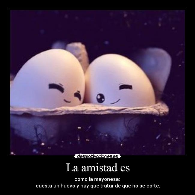 La amistad es - como la mayonesa: 
cuesta un huevo y hay que tratar de que no se corte.