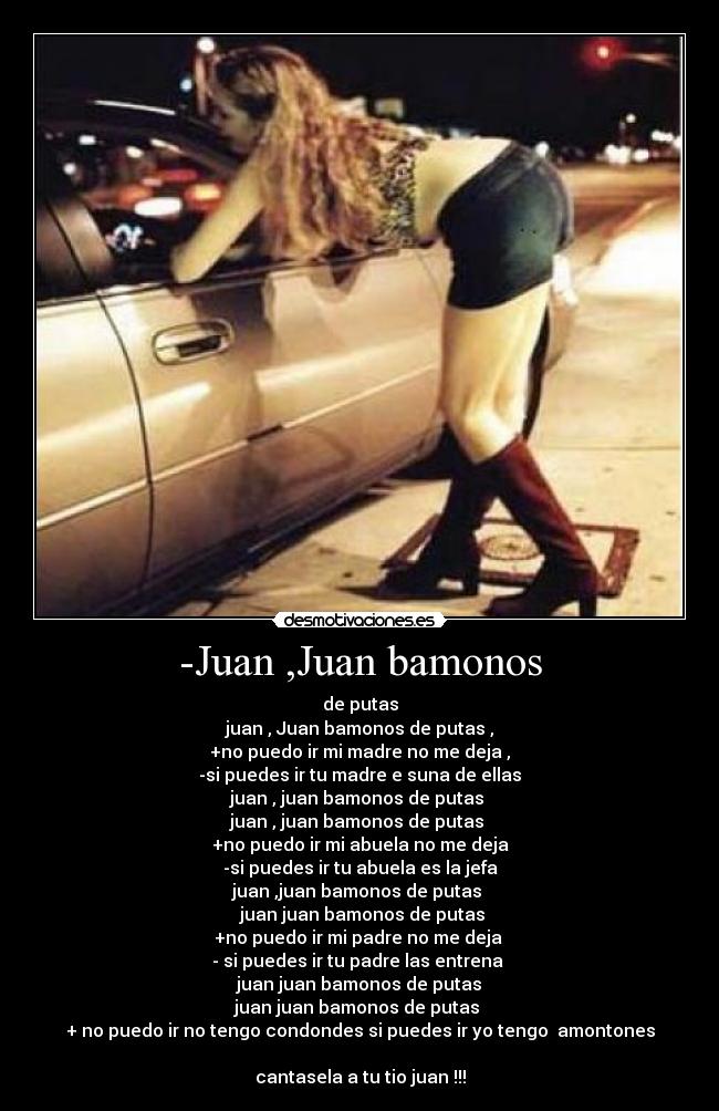-Juan ,Juan bamonos - de putas
juan , Juan bamonos de putas ,
+no puedo ir mi madre no me deja ,
-si puedes ir tu madre e suna de ellas
juan , juan bamonos de putas
juan , juan bamonos de putas
+no puedo ir mi abuela no me deja
-si puedes ir tu abuela es la jefa
juan ,juan bamonos de putas
juan juan bamonos de putas
+no puedo ir mi padre no me deja
- si puedes ir tu padre las entrena
juan juan bamonos de putas
juan juan bamonos de putas
+ no puedo ir no tengo condondes si puedes ir yo tengo amontones
cantasela a tu tio juan !!!