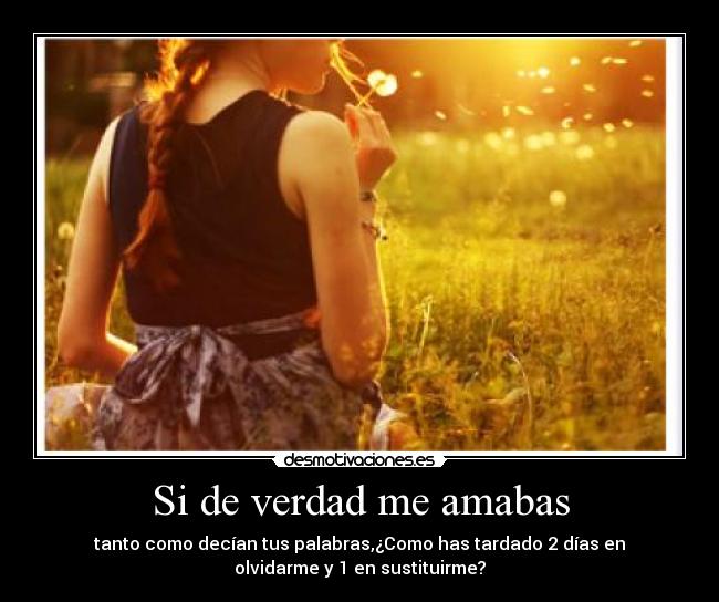 Si de verdad me amabas - tanto como decían tus palabras,¿Como has tardado 2 días en
olvidarme y 1 en sustituirme?