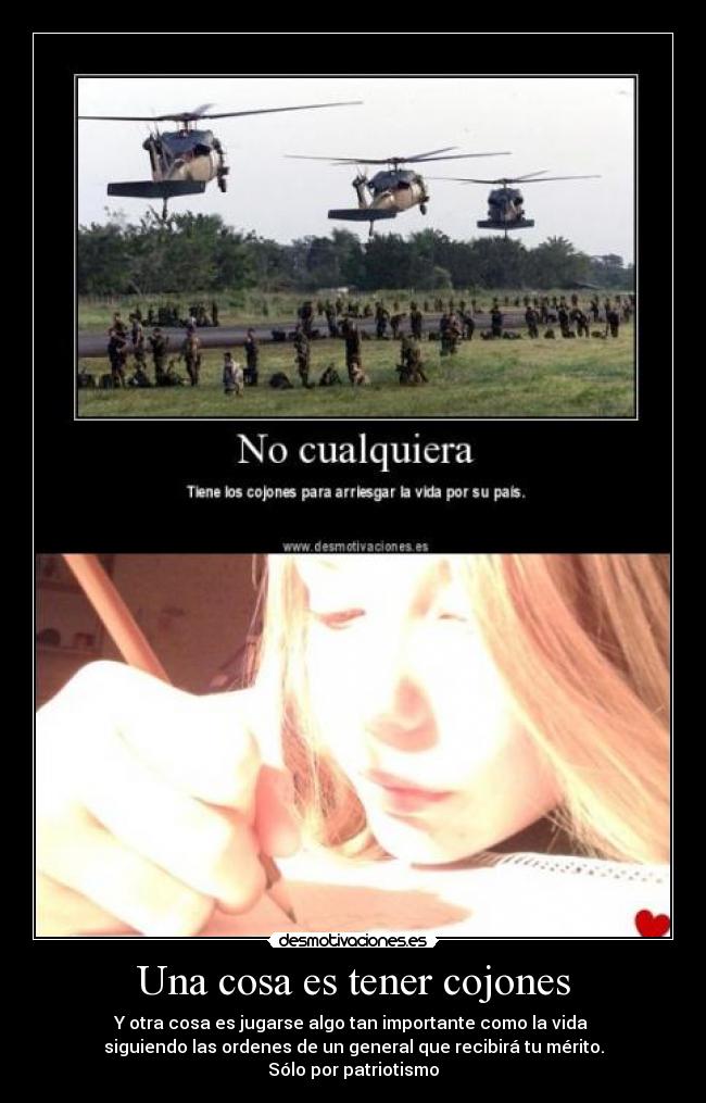 Una cosa es tener cojones - Y otra cosa es jugarse algo tan importante como la vida
siguiendo las ordenes de un general que recibirá tu mérito.
Sólo por patriotismo