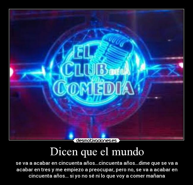 Dicen que el mundo - se va a acabar en cincuenta años...cincuenta años...dime que se va a
acabar en tres y me empiezo a preocupar, pero no, se va a acabar en
cincuenta años... si yo no sé ni lo que voy a comer mañana
