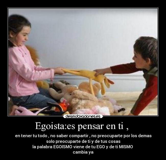 Egoista:es pensar en ti , - en tener tu todo , no saber compartir , no preocuparte por los demas
solo preocuparte de ti y de tus cosas
la palabra EGOISMO viene de tu EGO y de ti MISMO
cambia ya