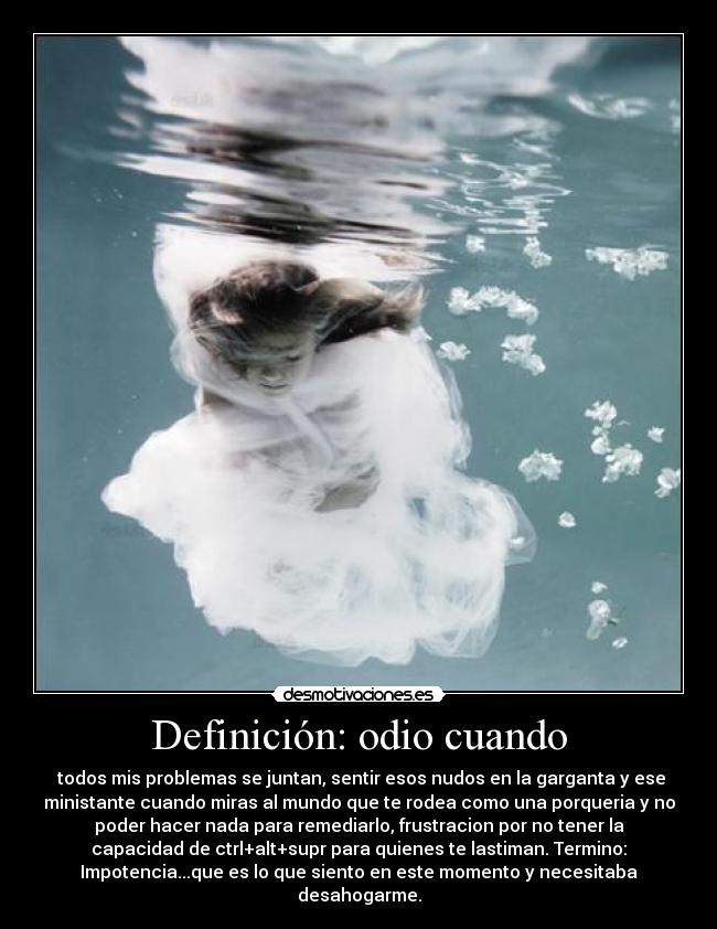 Definición: odio cuando -  todos mis problemas se juntan, sentir esos nudos en la garganta y ese
ministante cuando miras al mundo que te rodea como una porqueria y no
poder hacer nada para remediarlo, frustracion por no tener la
capacidad de ctrl+alt+supr para quienes te lastiman. Termino:
Impotencia...que es lo que siento en este momento y necesitaba
desahogarme.