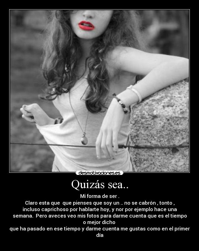 Quizás sea.. - Mi forma de ser .
Claro esta que que pienses que soy un .. no se cabrón , tonto ,
incluso caprichoso por hablarte hoy, y nor por ejemplo hace una
semana. Pero aveces veo mis fotos para darme cuenta que es el tiempo
o mejor dicho
que ha pasado en ese tiempo y darme cuenta me gustas como en el primer
día