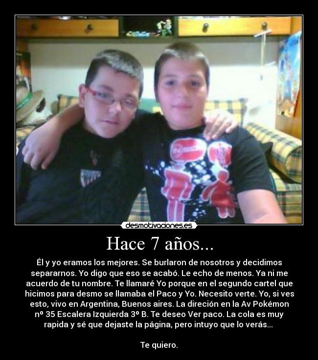 Hace 7 años... - Él y yo eramos los mejores. Se burlaron de nosotros y decidimos
separarnos. Yo digo que eso se acabó. Le echo de menos. Ya ni me
acuerdo de tu nombre. Te llamaré Yo porque en el segundo cartel que
hicimos para desmo se llamaba el Paco y Yo. Necesito verte. Yo, si ves
esto, vivo en Argentina, Buenos aires. La direción en la Av Pokémon
nº 35 Escalera Izquierda 3º B. Te deseo Ver paco. La cola es muy
rapida y sé que dejaste la página, pero intuyo que lo verás... 

Te quiero.