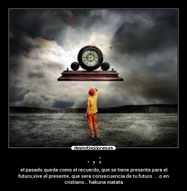. , ; - el pasado queda como el recuerdo, que se tiene presente para el
futuro,vive el presente, que sera consecuencia de tu futuro . . .o en
cristiano... hakuna matata