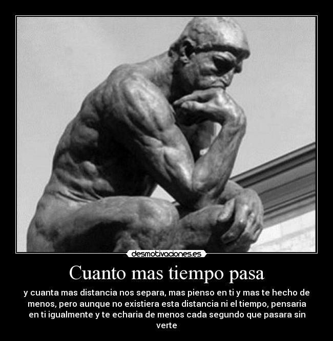 Cuanto mas tiempo pasa - y cuanta mas distancia nos separa, mas pienso en ti y mas te hecho de
menos, pero aunque no existiera esta distancia ni el tiempo, pensaria
en ti igualmente y te echaria de menos cada segundo que pasara sin
verte