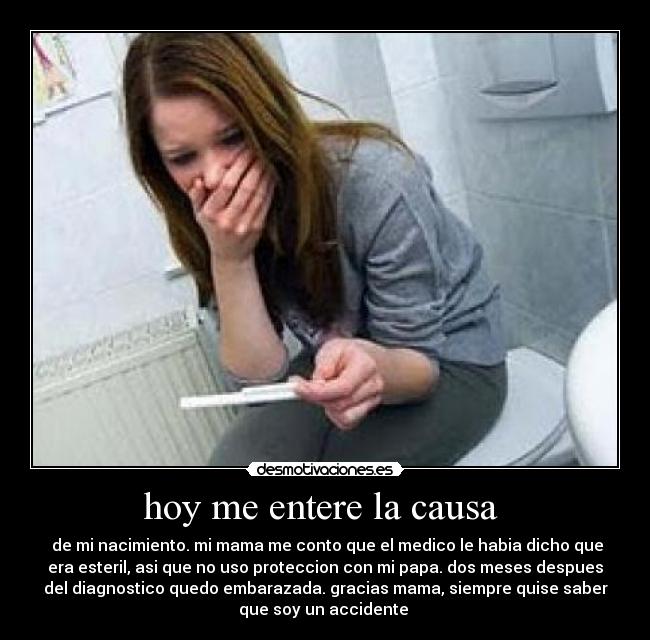 hoy me entere la causa - de mi nacimiento. mi mama me conto que el medico le habia dicho que
era esteril, asi que no uso proteccion con mi papa. dos meses despues
del diagnostico quedo embarazada. gracias mama, siempre quise saber
que soy un accidente