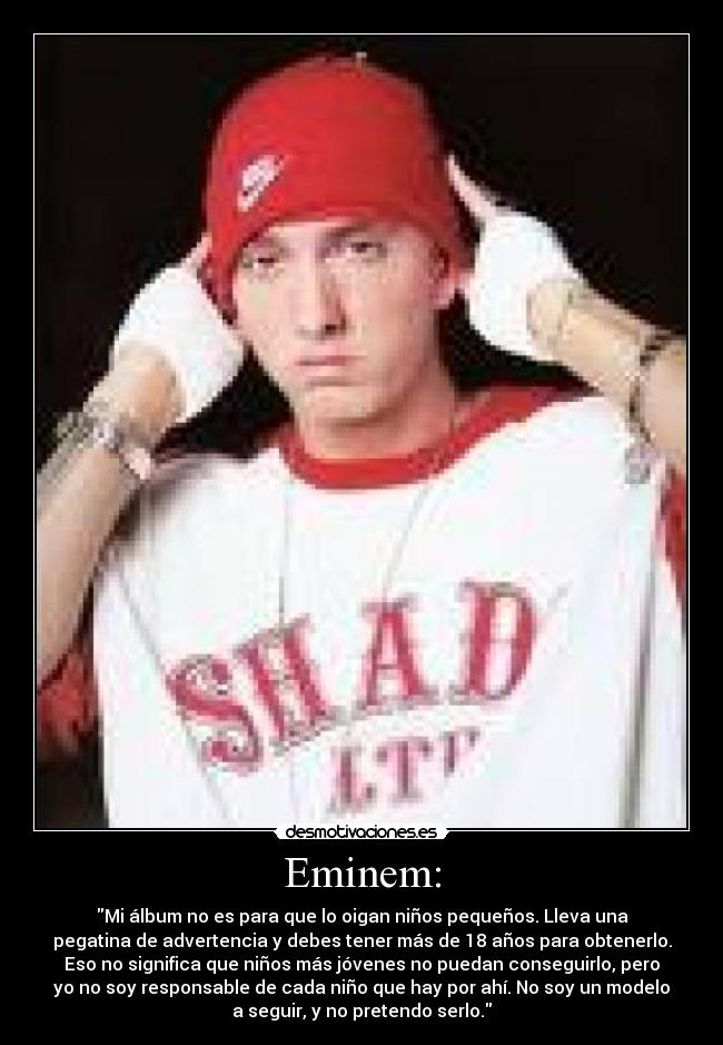 Eminem: - Mi álbum no es para que lo oigan niños pequeños. Lleva una
pegatina de advertencia y debes tener más de 18 años para obtenerlo.
Eso no significa que niños más jóvenes no puedan conseguirlo, pero
yo no soy responsable de cada niño que hay por ahí. No soy un modelo
a seguir, y no pretendo serlo.