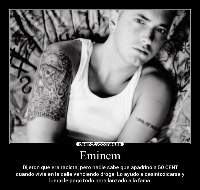 Eminem - Dijeron que era racista, pero nadie sabe que apadrinó a 50 CENT
cuando vivia en la calle vendiendo droga. Lo ayudo a desintoxicarse y
luego le pagó todo para lanzarlo a la fama.
