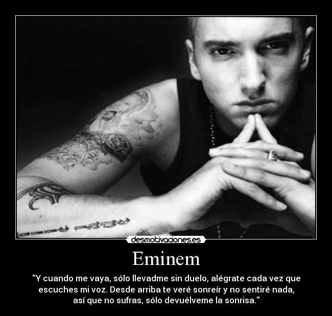 Eminem - Y cuando me vaya, sólo llevadme sin duelo, alégrate cada vez que
escuches mi voz. Desde arriba te veré sonreír y no sentiré nada,
así que no sufras, sólo devuélveme la sonrisa.