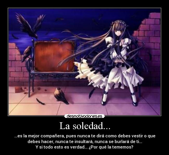 La soledad... - ...es la mejor compañera, pues nunca te dirá como debes vestir o que
debes hacer, nunca te insultará, nunca se burlará de ti...
Y si todo esto es verdad... ¿Por qué la tememos?