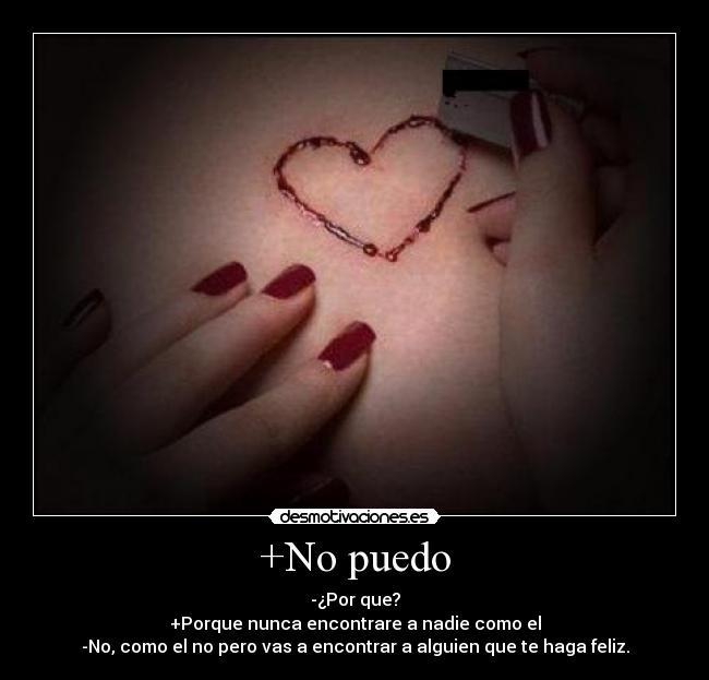 +No puedo - -¿Por que?
+Porque nunca encontrare a nadie como el
-No, como el no pero vas a encontrar a alguien que te haga feliz.