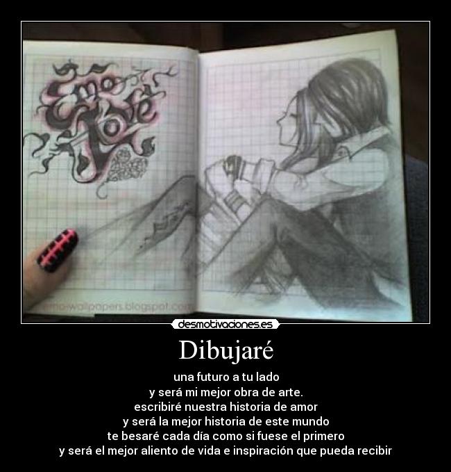 Dibujaré - una futuro a tu lado
y será mi mejor obra de arte.
escribiré nuestra historia de amor
y será la mejor historia de este mundo
te besaré cada día como si fuese el primero
y será el mejor aliento de vida e inspiración que pueda recibir