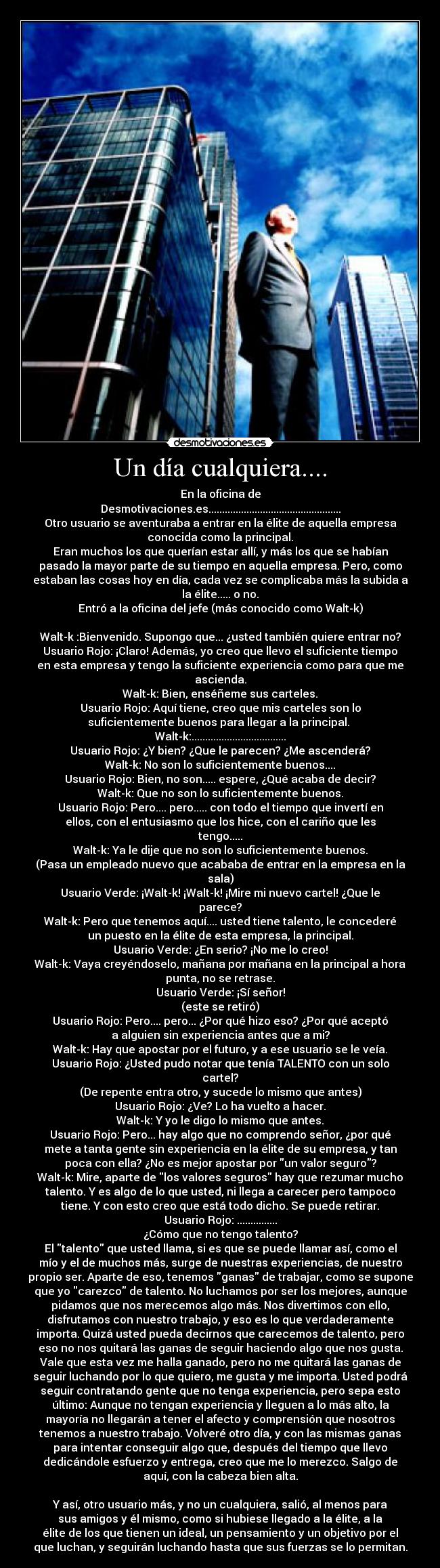 Un día cualquiera.... - En la oficina de
Desmotivaciones.es.................................................
Otro usuario se aventuraba a entrar en la élite de aquella empresa
conocida como la principal.
Eran muchos los que querían estar allí, y más los que se habían
pasado la mayor parte de su tiempo en aquella empresa. Pero, como
estaban las cosas hoy en día, cada vez se complicaba más la subida a
la élite..... o no.
Entró a la oficina del jefe (más conocido como Walt-k)

Walt-k :Bienvenido. Supongo que... ¿usted también quiere entrar no?
Usuario Rojo: ¡Claro! Además, yo creo que llevo el suficiente tiempo
en esta empresa y tengo la suficiente experiencia como para que me
ascienda.
Walt-k: Bien, enséñeme sus carteles.
Usuario Rojo: Aquí tiene, creo que mis carteles son lo
suficientemente buenos para llegar a la principal. 
Walt-k:...................................
Usuario Rojo: ¿Y bien? ¿Que le parecen? ¿Me ascenderá?
Walt-k: No son lo suficientemente buenos....
Usuario Rojo: Bien, no son..... espere, ¿Qué acaba de decir?
Walt-k: Que no son lo suficientemente buenos.
Usuario Rojo: Pero.... pero..... con todo el tiempo que invertí en
ellos, con el entusiasmo que los hice, con el cariño que les
tengo.....
Walt-k: Ya le dije que no son lo suficientemente buenos.
(Pasa un empleado nuevo que acababa de entrar en la empresa en la
sala)
Usuario Verde: ¡Walt-k! ¡Walt-k! ¡Mire mi nuevo cartel! ¿Que le
parece?
Walt-k: Pero que tenemos aquí.... usted tiene talento, le concederé
un puesto en la élite de esta empresa, la principal.
Usuario Verde: ¿En serio? ¡No me lo creo!
Walt-k: Vaya creyéndoselo, mañana por mañana en la principal a hora
punta, no se retrase.
Usuario Verde: ¡Sí señor!
(este se retiró)
Usuario Rojo: Pero.... pero... ¿Por qué hizo eso? ¿Por qué aceptó
a alguien sin experiencia antes que a mi?
Walt-k: Hay que apostar por el futuro, y a ese usuario se le veía.
Usuario Rojo: ¿Usted pudo notar que tenía TALENTO con un solo
cartel?
(De repente entra otro, y sucede lo mismo que antes)
Usuario Rojo: ¿Ve? Lo ha vuelto a hacer.
Walt-k: Y yo le digo lo mismo que antes.
Usuario Rojo: Pero... hay algo que no comprendo señor, ¿por qué
mete a tanta gente sin experiencia en la élite de su empresa, y tan
poca con ella? ¿No es mejor apostar por un valor seguro?
Walt-k: Mire, aparte de los valores seguros hay que rezumar mucho
talento. Y es algo de lo que usted, ni llega a carecer pero tampoco
tiene. Y con esto creo que está todo dicho. Se puede retirar.
Usuario Rojo: ...............
¿Cómo que no tengo talento?
El talento que usted llama, si es que se puede llamar así, como el
mío y el de muchos más, surge de nuestras experiencias, de nuestro
propio ser. Aparte de eso, tenemos ganas de trabajar, como se supone
que yo carezco de talento. No luchamos por ser los mejores, aunque
pidamos que nos merecemos algo más. Nos divertimos con ello,
disfrutamos con nuestro trabajo, y eso es lo que verdaderamente
importa. Quizá usted pueda decirnos que carecemos de talento, pero
eso no nos quitará las ganas de seguir haciendo algo que nos gusta.
Vale que esta vez me halla ganado, pero no me quitará las ganas de
seguir luchando por lo que quiero, me gusta y me importa. Usted podrá
seguir contratando gente que no tenga experiencia, pero sepa esto
último: Aunque no tengan experiencia y lleguen a lo más alto, la
mayoría no llegarán a tener el afecto y comprensión que nosotros
tenemos a nuestro trabajo. Volveré otro día, y con las mismas ganas
para intentar conseguir algo que, después del tiempo que llevo
dedicándole esfuerzo y entrega, creo que me lo merezco. Salgo de
aquí, con la cabeza bien alta.

Y así, otro usuario más, y no un cualquiera, salió, al menos para
sus amigos y él mismo, como si hubiese llegado a la élite, a la
élite de los que tienen un ideal, un pensamiento y un objetivo por el
que luchan, y seguirán luchando hasta que sus fuerzas se lo permitan.