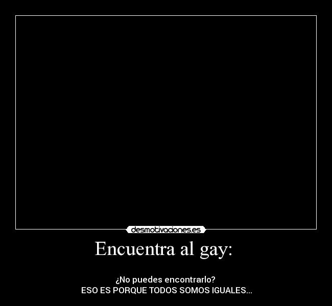 Encuentra al gay:  - ☺☺☺☺☺☺☺☺☺☺☺☺☺☺☺☺☺☺☺☺☺☺☺☺☺☺☺☺☺☺☺☺☺☺☺☺☺☺☺☺☺☺☺☺☺
¿No puedes encontrarlo? 
ESO ES PORQUE TODOS SOMOS IGUALES...