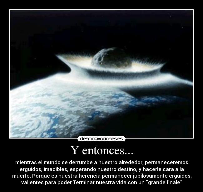 Y entonces... - mientras el mundo se derrumbe a nuestro alrededor, permaneceremos
erguidos, imacibles, esperando nuestro destino, y hacerle cara a la
muerte. Porque es nuestra herencia permanecer jubilosamente erguidos,
valientes para poder Terminar nuestra vida con un grande finale