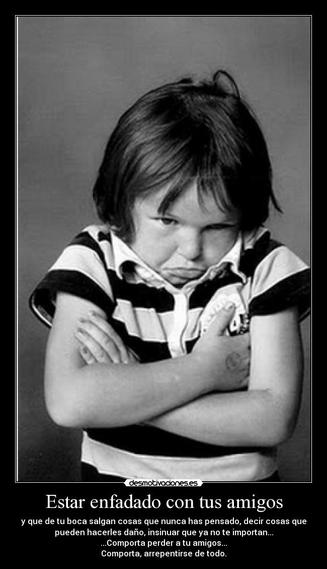 Estar enfadado con tus amigos - y que de tu boca salgan cosas que nunca has pensado, decir cosas que
pueden hacerles daño, insinuar que ya no te importan...
...Comporta perder a tu amigos...
Comporta, arrepentirse de todo.