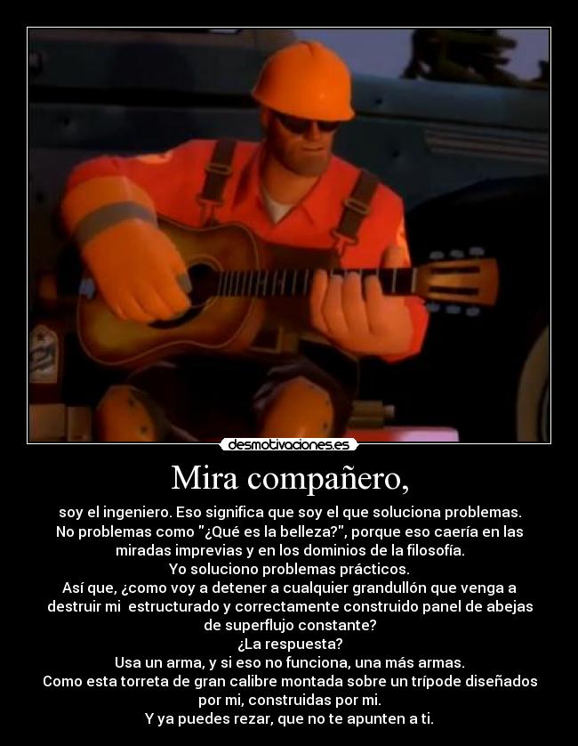 Mira compañero, - soy el ingeniero. Eso significa que soy el que soluciona problemas.
No problemas como ¿Qué es la belleza?, porque eso caería en las
miradas imprevias y en los dominios de la filosofía.
Yo soluciono problemas prácticos.
Así que, ¿como voy a detener a cualquier grandullón que venga a
destruir mi  estructurado y correctamente construido panel de abejas
de superflujo constante?
¿La respuesta?
Usa un arma, y si eso no funciona, una más armas.
Como esta torreta de gran calibre montada sobre un trípode diseñados
por mi, construidas por mi.
Y ya puedes rezar, que no te apunten a ti.