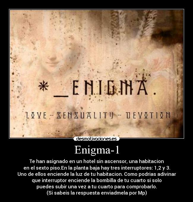 Enigma-1 - Te han asignado en un hotel sin ascensor, una habitacion
en el sexto piso.En la planta baja hay tres interruptores: 1,2 y 3.
Uno de ellos enciende la luz de tu habitacion. Como podrias adivinar
que interruptor enciende la bombilla de tu cuarto si solo
puedes subir una vez a tu cuarto para comprobarlo.
(Si sabeis la respuesta enviadmela por Mp)