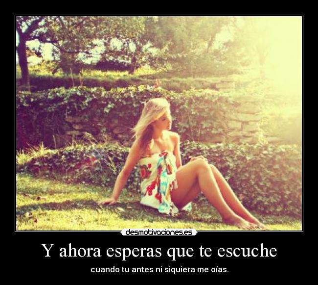 Y ahora esperas que te escuche - cuando tu antes ni siquiera me oías.