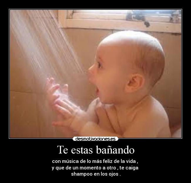 Te estas bañando - con música de lo más feliz de la vida , 
y que de un momento a otro , te caiga 
shampoo en los ojos .