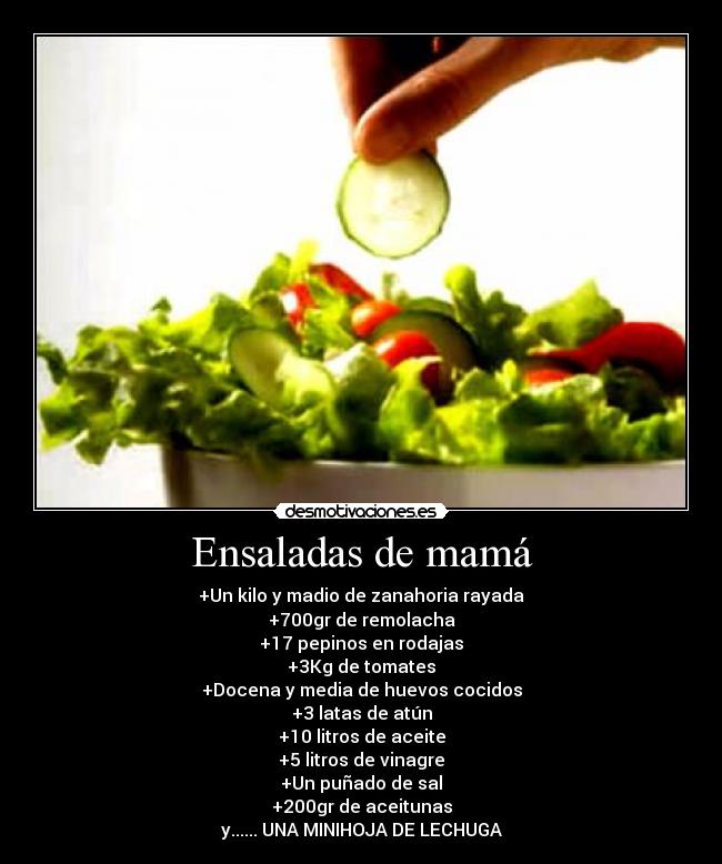 Ensaladas de mamá - +Un kilo y madio de zanahoria rayada
+700gr de remolacha
+17 pepinos en rodajas
+3Kg de tomates
+Docena y media de huevos cocidos
+3 latas de atún
+10 litros de aceite
+5 litros de vinagre
+Un puñado de sal
+200gr de aceitunas
y...... UNA MINIHOJA DE LECHUGA