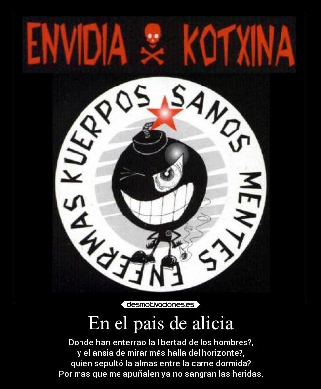 En el pais de alicia - Donde han enterrao la libertad de los hombres?,
y el ansia de mirar más halla del horizonte?,
quien sepultó la almas entre la carne dormida?
Por mas que me apuñalen ya no sangran las heridas.