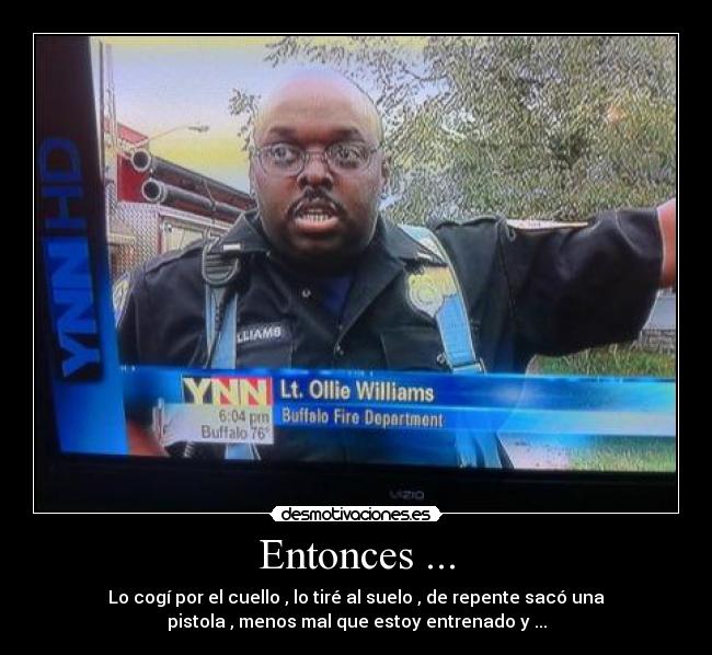 Entonces ... - Lo cogí por el cuello , lo tiré al suelo , de repente sacó una
pistola , menos mal que estoy entrenado y ...