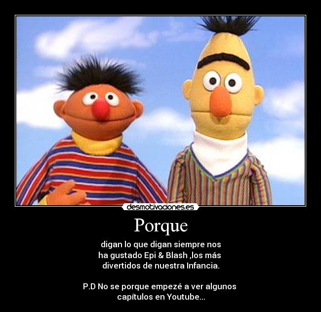 Porque - digan lo que digan siempre nos
ha gustado Epi & Blash ,los más
divertidos de nuestra Infancia.
P.D No se porque empezé a ver algunos
capítulos en Youtube...