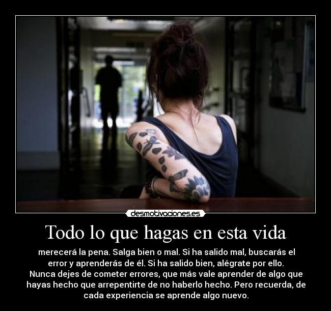 Todo lo que hagas en esta vida -  merecerá la pena. Salga bien o mal. Si ha salido mal, buscarás el
error y aprenderás de él. Si ha salido bien, alégrate por ello.
Nunca dejes de cometer errores, que más vale aprender de algo que
hayas hecho que arrepentirte de no haberlo hecho. Pero recuerda, de
cada experiencia se aprende algo nuevo.