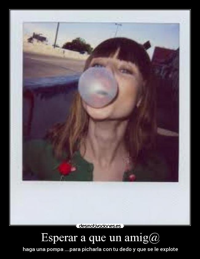 Esperar a que un amig@ - haga una pompa ....para picharla con tu dedo y que se le explote