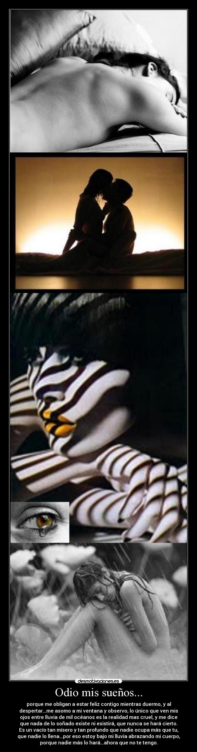 Odio mis sueños... - porque me obligan a estar feliz contigo mientras duermo, y al
despertar...me asomo a mi ventana y observo, lo único que ven mis
ojos entre lluvia de mil océanos es la realidad mas cruel, y me dice
que nada de lo soñado existe ni existirá, que nunca se hará cierto.
Es un vacío tan mísero y tan profundo que nadie ocupa más que tu,
que nadie lo llena...por eso estoy bajo mi lluvia abrazando mi cuerpo,
porque nadie más lo hará...ahora que no te tengo.