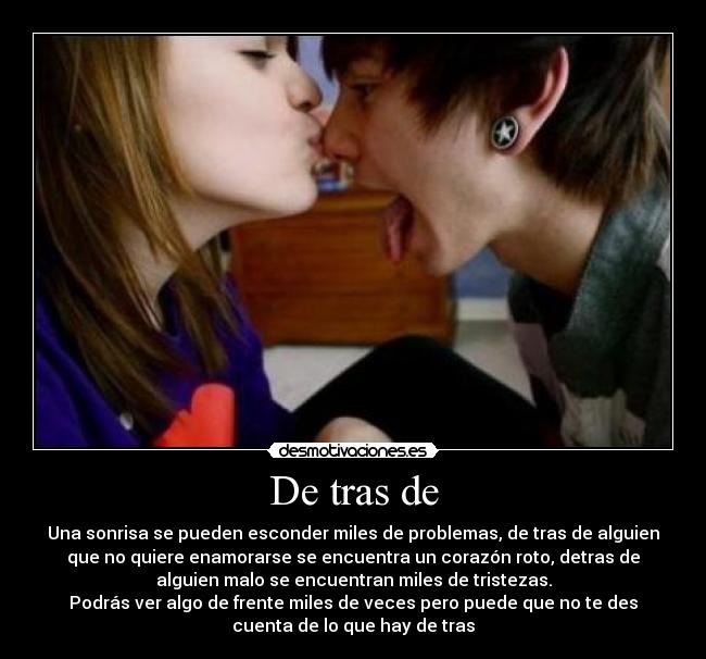 De tras de - Una sonrisa se pueden esconder miles de problemas, de tras de alguien
que no quiere enamorarse se encuentra un corazón roto, detras de
alguien malo se encuentran miles de tristezas.
Podrás ver algo de frente miles de veces pero puede que no te des
cuenta de lo que hay de tras