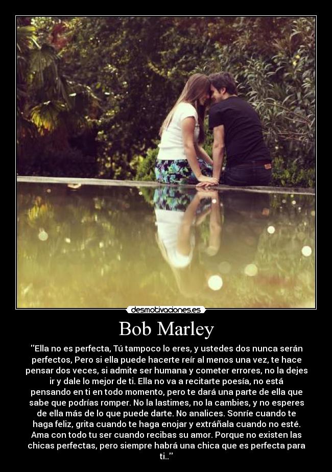 Bob Marley - Ella no es perfecta, Tú tampoco lo eres, y ustedes dos nunca serán
perfectos, Pero si ella puede hacerte reír al menos una vez, te hace
pensar dos veces, si admite ser humana y cometer errores, no la dejes
ir y dale lo mejor de ti. Ella no va a recitarte poesía, no está
pensando en ti en todo momento, pero te dará una parte de ella que
sabe que podrías romper. No la lastimes, no la cambies, y no esperes
de ella más de lo que puede darte. No analices. Sonríe cuando te
haga feliz, grita cuando te haga enojar y extráñala cuando no esté.
Ama con todo tu ser cuando recibas su amor. Porque no existen las
chicas perfectas, pero siempre habrá una chica que es perfecta para
ti..