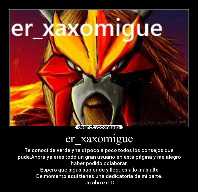 er_xaxomigue - Te conocí de verde y te di poco a poco todos los consejos que
pude.Ahora ya eres todo un gran usuario en esta página y me alegro
haber podido colaborar.
Espero que sigas subiendo y llegues a lo más alto
De momento aquí tienes una dedicatoria de mi parte.
Un abrazo :D