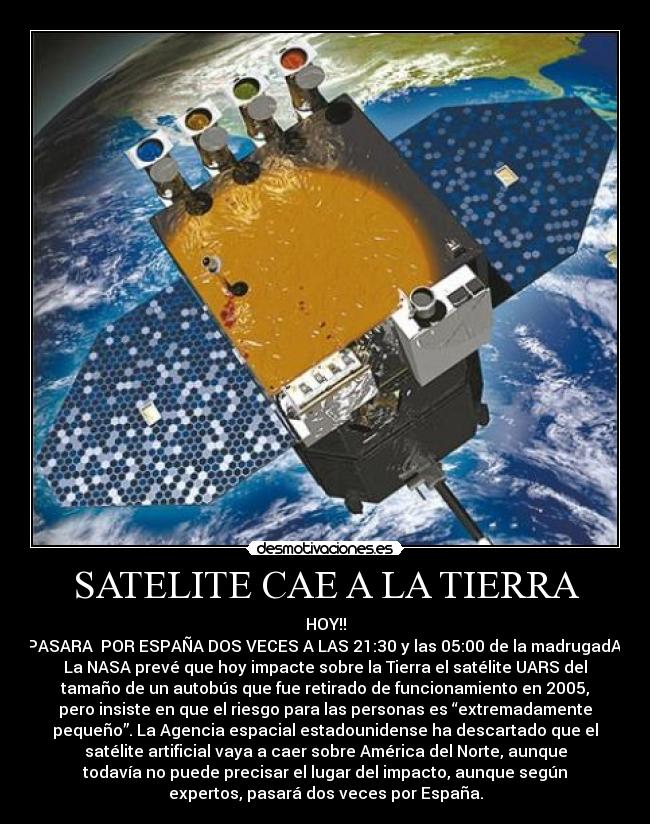 SATELITE CAE A LA TIERRA - HOY!!
PASARA  POR ESPAÑA DOS VECES A LAS 21:30 y las 05:00 de la madrugadA 
La NASA prevé que hoy impacte sobre la Tierra el satélite UARS del
tamaño de un autobús que fue retirado de funcionamiento en 2005,
pero insiste en que el riesgo para las personas es “extremadamente
pequeño”. La Agencia espacial estadounidense ha descartado que el
satélite artificial vaya a caer sobre América del Norte, aunque
todavía no puede precisar el lugar del impacto, aunque según
expertos, pasará dos veces por España.