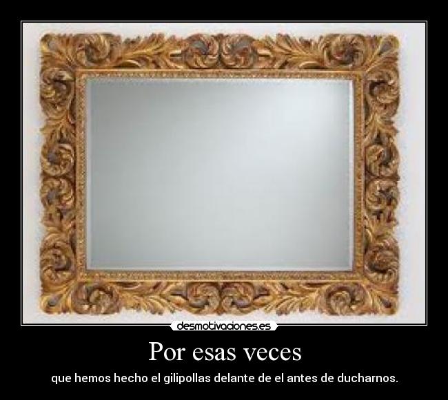 Por esas veces - que hemos hecho el gilipollas delante de el antes de ducharnos.