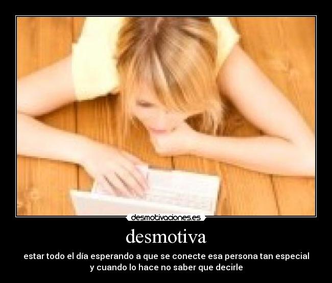 desmotiva - estar todo el día esperando a que se conecte esa persona tan especial
y cuando lo hace no saber que decirle