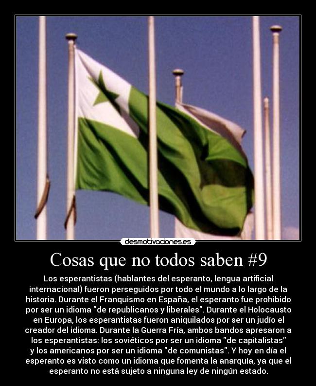 Cosas que no todos saben #9 - Los esperantistas (hablantes del esperanto, lengua artificial
internacional) fueron perseguidos por todo el mundo a lo largo de la
historia. Durante el Franquismo en España, el esperanto fue prohibido
por ser un idioma de republicanos y liberales. Durante el Holocausto
en Europa, los esperantistas fueron aniquilados por ser un judío el
creador del idioma. Durante la Guerra Fría, ambos bandos apresaron a
los esperantistas: los soviéticos por ser un idioma de capitalistas
y los americanos por ser un idioma de comunistas. Y hoy en día el
esperanto es visto como un idioma que fomenta la anarquía, ya que el
esperanto no está sujeto a ninguna ley de ningún estado.