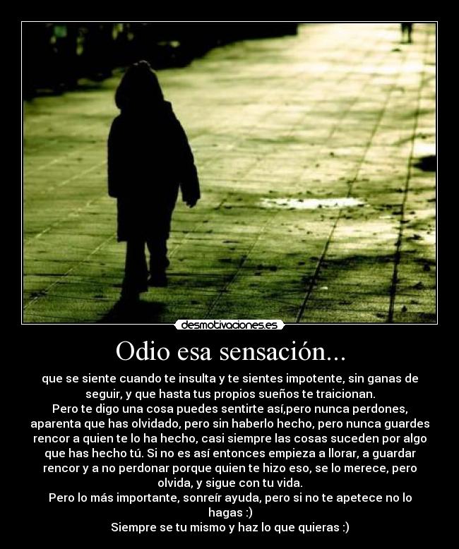 Odio esa sensación... - que se siente cuando te insulta y te sientes impotente, sin ganas de
seguir, y que hasta tus propios sueños te traicionan.
Pero te digo una cosa puedes sentirte así,pero nunca perdones,
aparenta que has olvidado, pero sin haberlo hecho, pero nunca guardes
rencor a quien te lo ha hecho, casi siempre las cosas suceden por algo
que has hecho tú. Si no es así entonces empieza a llorar, a guardar
rencor y a no perdonar porque quien te hizo eso, se lo merece, pero
olvida, y sigue con tu vida.
Pero lo más importante, sonreír ayuda, pero si no te apetece no lo
hagas :)
Siempre se tu mismo y haz lo que quieras :)