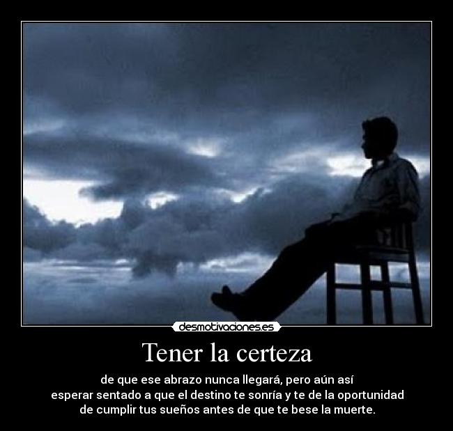 Tener la certeza - de que ese abrazo nunca llegará, pero aún así
esperar sentado a que el destino te sonría y te de la oportunidad
de cumplir tus sueños antes de que te bese la muerte.