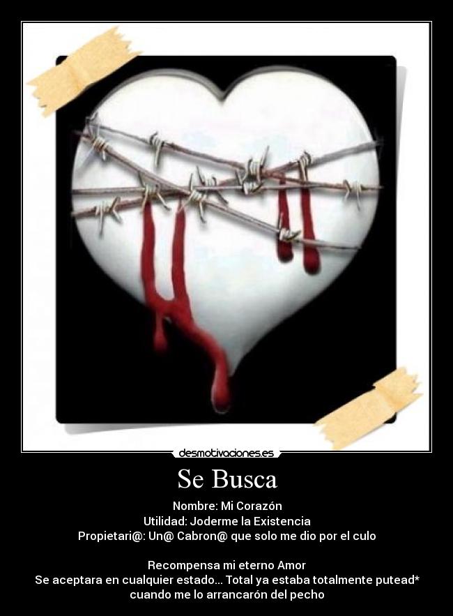 Se Busca - Nombre: Mi Corazón
Utilidad: Joderme la Existencia
Propietari@: Un@ Cabron@ que solo me dio por el culo

Recompensa mi eterno Amor
Se aceptara en cualquier estado... Total ya estaba totalmente putead*
cuando me lo arrancarón del pecho